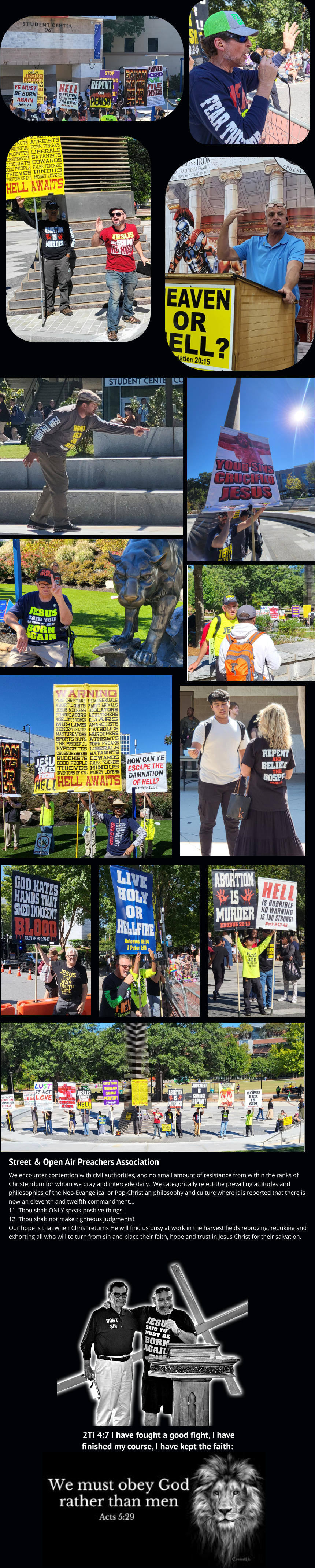 2Ti 4:7 I have fought a good fight, I have finished my course, I have kept the faith: Street & Open Air Preachers Association We encounter contention with civil authorities, and no small amount of resistance from within the ranks of Christendom for whom we pray and intercede daily.  We categorically reject the prevailing attitudes and philosophies of the Neo-Evangelical or Pop-Christian philosophy and culture where it is reported that there is now an eleventh and twelfth commandment... 11. Thou shalt ONLY speak positive things!  12. Thou shalt not make righteous judgments! Our hope is that when Christ returns He will find us busy at work in the harvest fields reproving, rebuking and exhorting all who will to turn from sin and place their faith, hope and trust in Jesus Christ for their salvation.